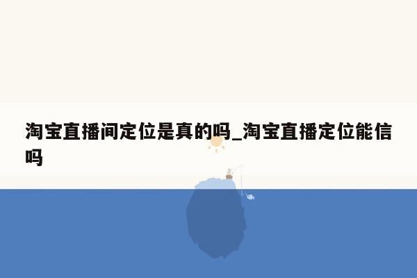 淘宝直播间定位是真的吗_淘宝直播定位能信吗