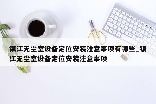 镇江无尘室设备定位安装注意事项有哪些_镇江无尘室设备定位安装注意事项