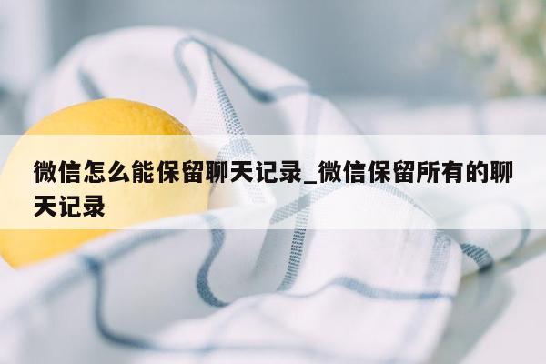 微信怎么能保留聊天记录_微信保留所有的聊天记录