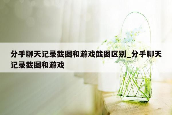 分手聊天记录截图和游戏截图区别_分手聊天记录截图和游戏