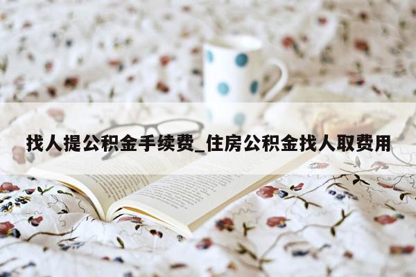 找人提公积金手续费_住房公积金找人取费用