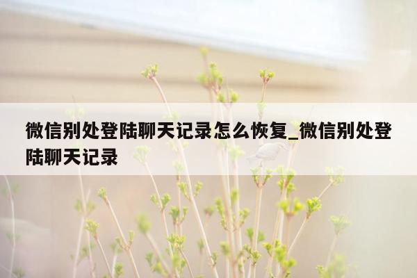 微信别处登陆聊天记录怎么恢复_微信别处登陆聊天记录