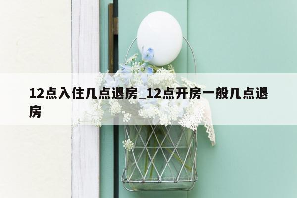 12点入住几点退房_12点开房一般几点退房