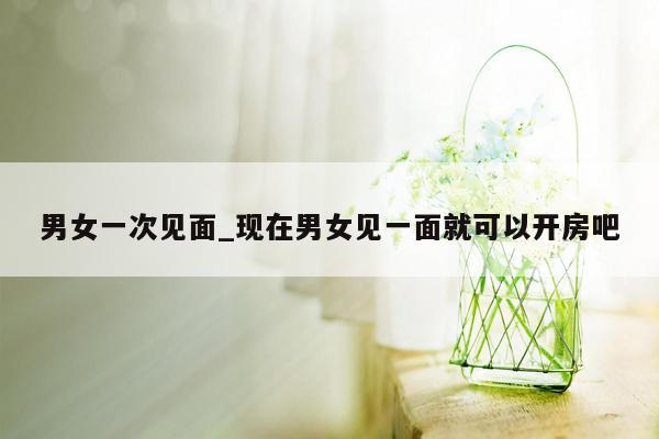 男女一次见面_现在男女见一面就可以开房吧