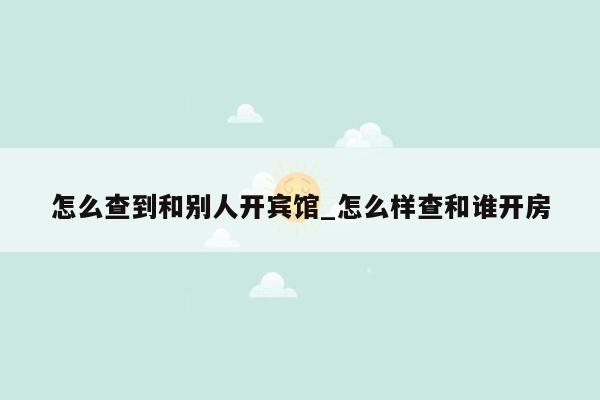 怎么查到和别人开宾馆_怎么样查和谁开房