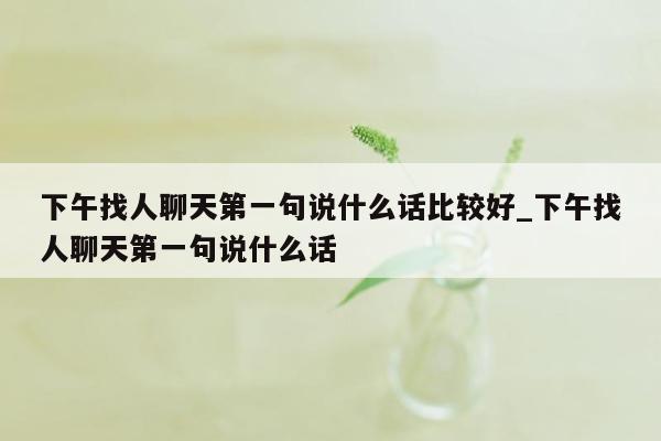 下午找人聊天第一句说什么话比较好_下午找人聊天第一句说什么话