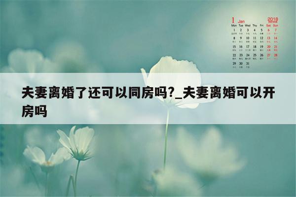 夫妻离婚了还可以同房吗?_夫妻离婚可以开房吗