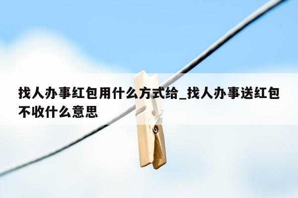 找人办事红包用什么方式给_找人办事送红包不收什么意思