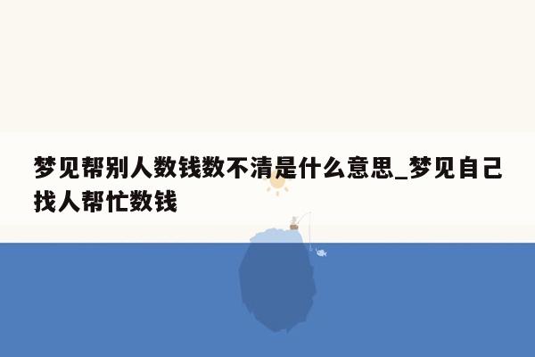 梦见帮别人数钱数不清是什么意思_梦见自己找人帮忙数钱