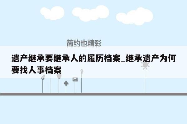 遗产继承要继承人的履历档案_继承遗产为何要找人事档案