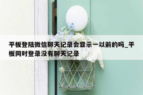 平板登陆微信聊天记录会显示一以前的吗_平板同时登录没有聊天记录