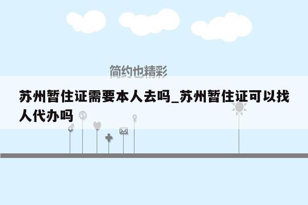 苏州暂住证需要本人去吗_苏州暂住证可以找人代办吗