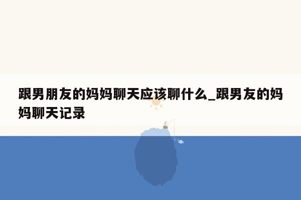 跟男朋友的妈妈聊天应该聊什么_跟男友的妈妈聊天记录