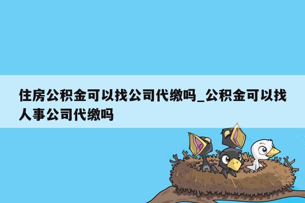 住房公积金可以找公司代缴吗_公积金可以找人事公司代缴吗