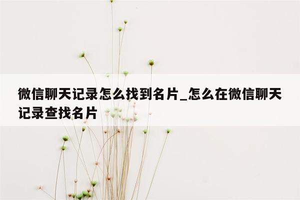 微信聊天记录怎么找到名片_怎么在微信聊天记录查找名片