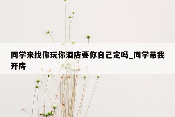 同学来找你玩你酒店要你自己定吗_同学带我开房