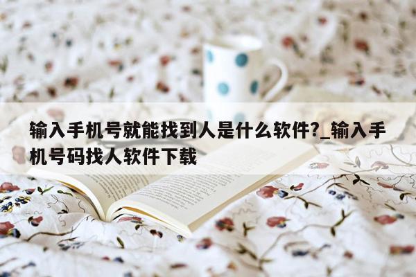 输入手机号就能找到人是什么软件?_输入手机号码找人软件下载