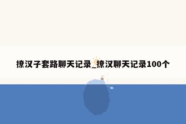 撩汉子套路聊天记录_撩汉聊天记录100个