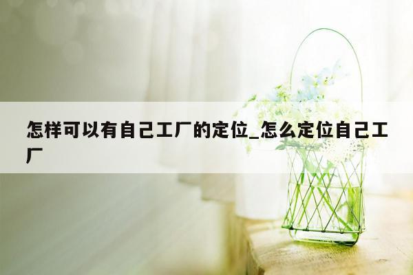 怎样可以有自己工厂的定位_怎么定位自己工厂