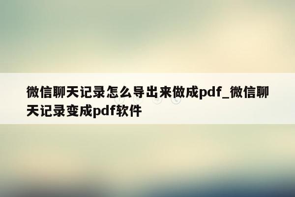 微信聊天记录怎么导出来做成pdf_微信聊天记录变成pdf软件