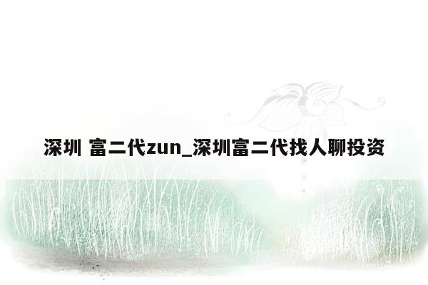 深圳 富二代zun_深圳富二代找人聊投资