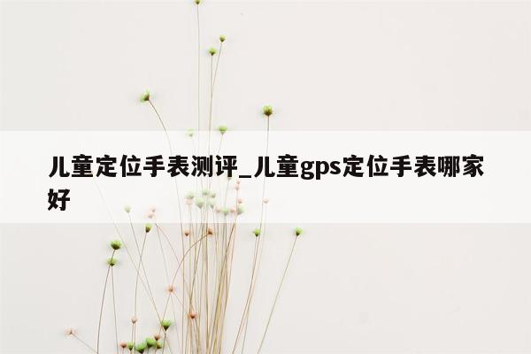 儿童定位手表测评_儿童gps定位手表哪家好