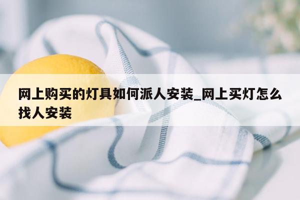 网上购买的灯具如何派人安装_网上买灯怎么找人安装