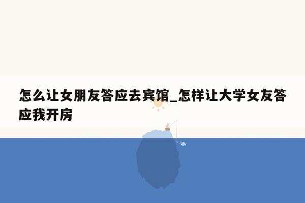 怎么让女朋友答应去宾馆_怎样让大学女友答应我开房