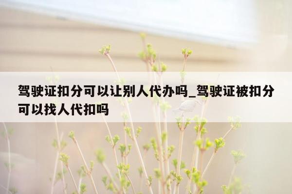 驾驶证扣分可以让别人代办吗_驾驶证被扣分可以找人代扣吗