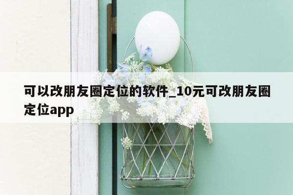 可以改朋友圈定位的软件_10元可改朋友圈定位app