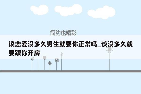 谈恋爱没多久男生就要你正常吗_谈没多久就要跟你开房