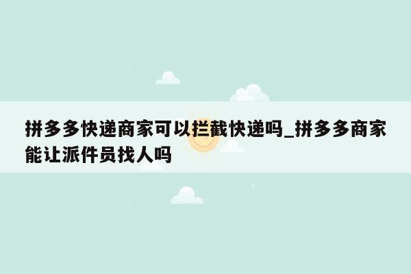 拼多多快递商家可以拦截快递吗_拼多多商家能让派件员找人吗