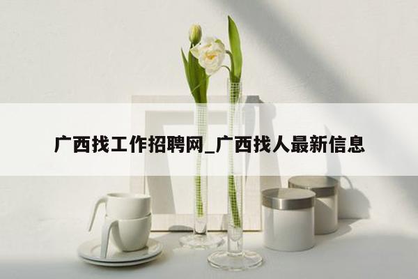 广西找工作招聘网_广西找人最新信息