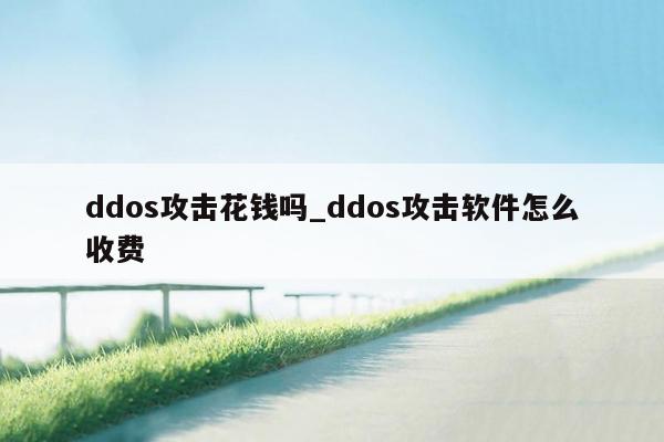 ddos攻击花钱吗_ddos攻击软件怎么收费