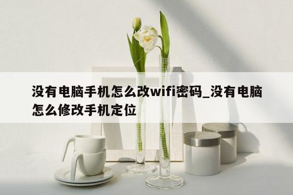 没有电脑手机怎么改wifi密码_没有电脑怎么修改手机定位