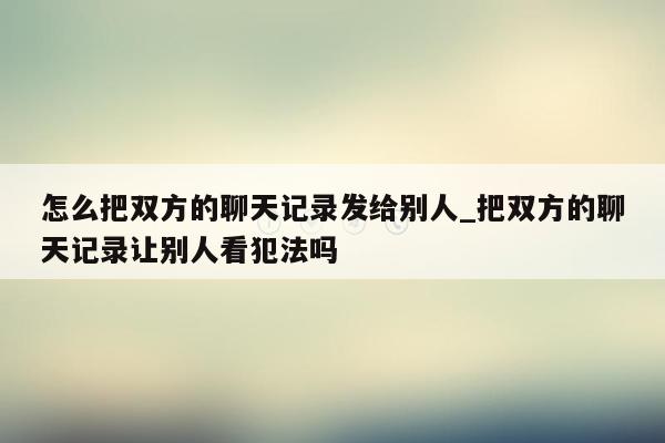 怎么把双方的聊天记录发给别人_把双方的聊天记录让别人看犯法吗