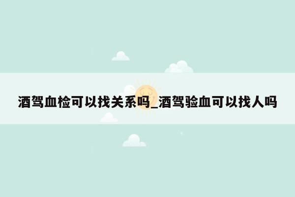 酒驾血检可以找关系吗_酒驾验血可以找人吗