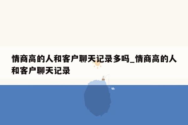 情商高的人和客户聊天记录多吗_情商高的人和客户聊天记录