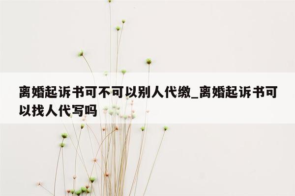 离婚起诉书可不可以别人代缴_离婚起诉书可以找人代写吗