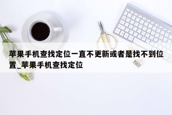 苹果手机查找定位一直不更新或者是找不到位置_苹果手机查找定位