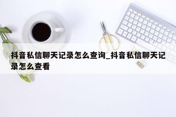 抖音私信聊天记录怎么查询_抖音私信聊天记录怎么查看