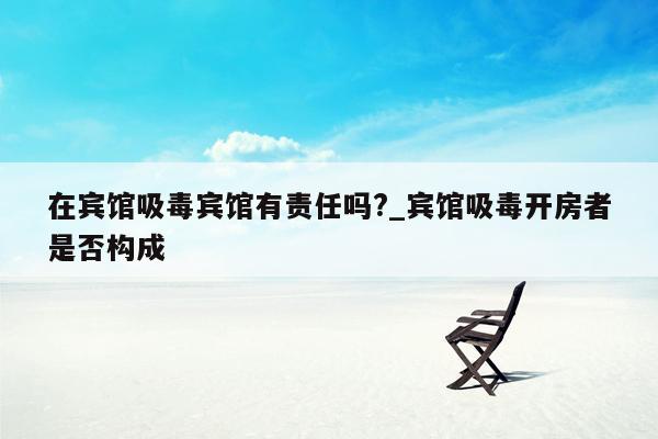 在宾馆吸毒宾馆有责任吗?_宾馆吸毒开房者是否构成