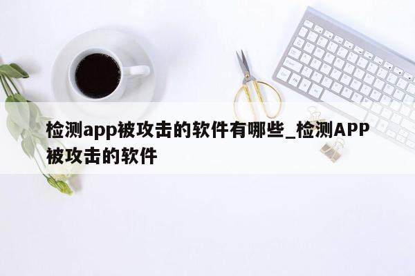 检测app被攻击的软件有哪些_检测APP被攻击的软件