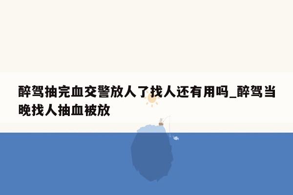 醉驾抽完血交警放人了找人还有用吗_醉驾当晚找人抽血被放