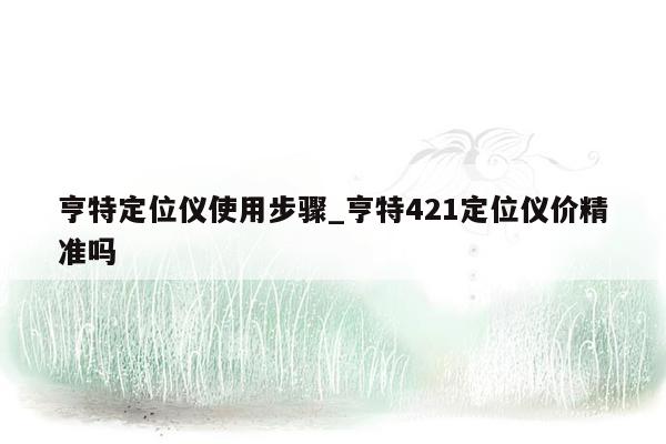 亨特定位仪使用步骤_亨特421定位仪价精准吗