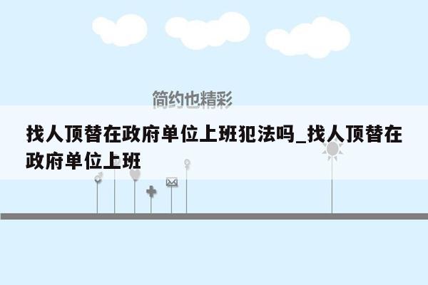 找人顶替在政府单位上班犯法吗_找人顶替在政府单位上班