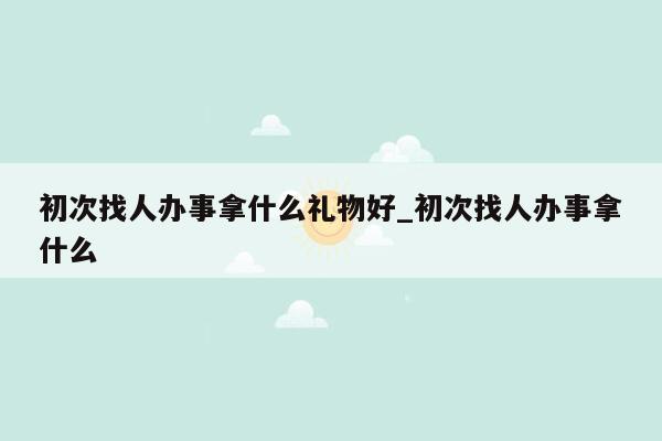 初次找人办事拿什么礼物好_初次找人办事拿什么