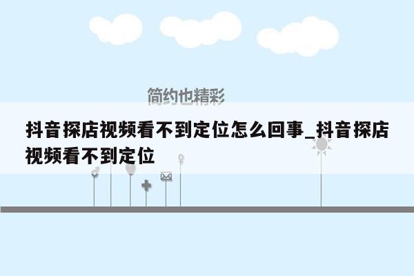 抖音探店视频看不到定位怎么回事_抖音探店视频看不到定位