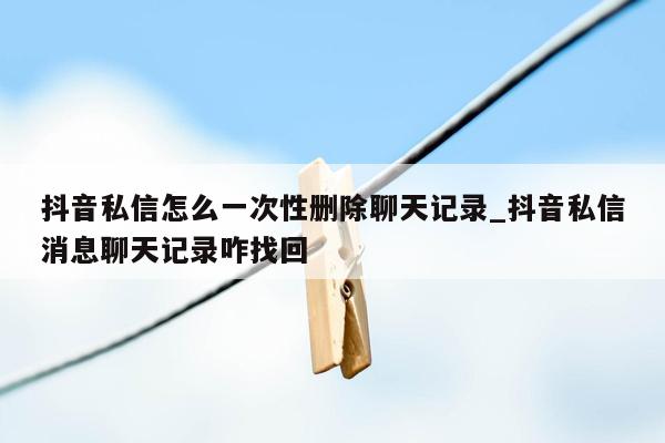 抖音私信怎么一次性删除聊天记录_抖音私信消息聊天记录咋找回