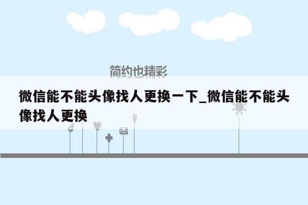 微信能不能头像找人更换一下_微信能不能头像找人更换